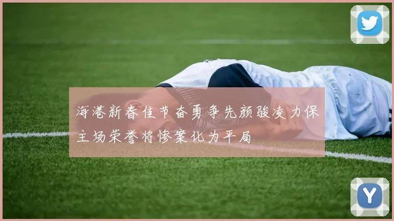 海港新春佳节奋勇争先颜骏凌力保主场荣誉将惨案化为平局
