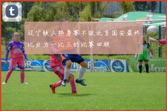 辽宁铁人热身赛不敌北京国安最终比分为一比三的比赛回顾