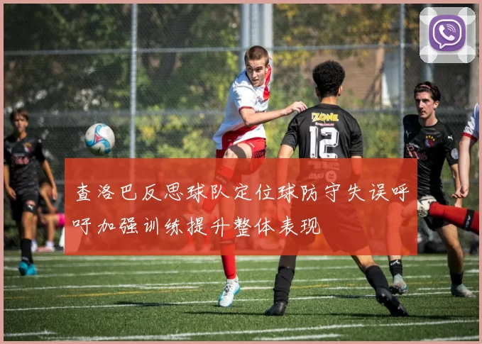 查洛巴反思球队定位球防守失误呼吁加强训练提升整体表现