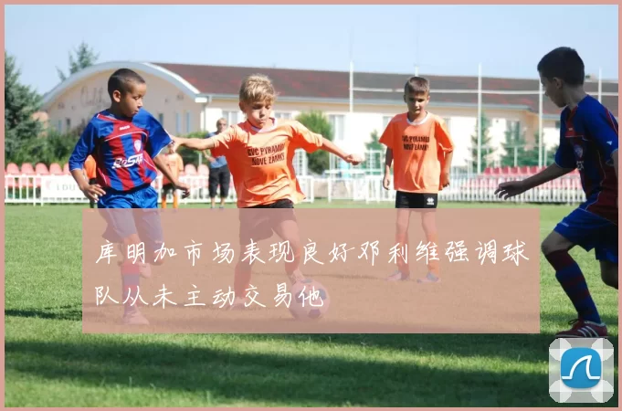 库明加市场表现良好邓利维强调球队从未主动交易他