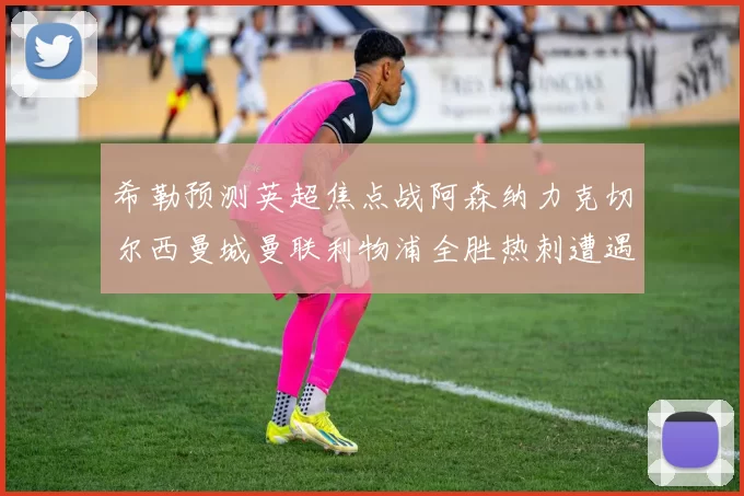 希勒预测英超焦点战阿森纳力克切尔西曼城曼联利物浦全胜热刺遭遇失利