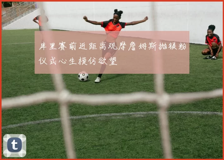 库里赛前近距离观摩詹姆斯抛镁粉仪式心生模仿欲望