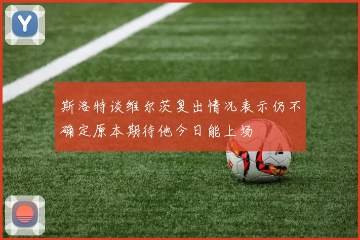 斯洛特谈维尔茨复出情况表示仍不确定原本期待他今日能上场