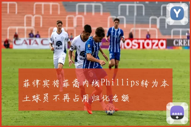 菲律宾将菲裔内线Phillips转为本土球员不再占用归化名额