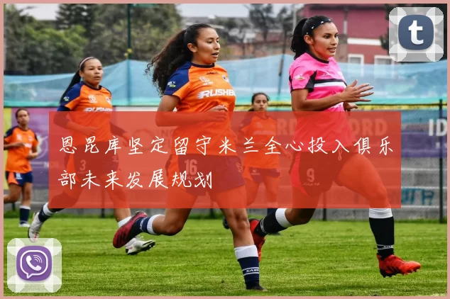 恩昆库坚定留守米兰全心投入俱乐部未来发展规划