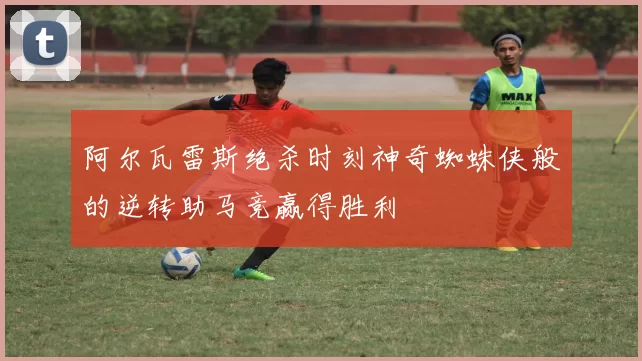 阿尔瓦雷斯绝杀时刻神奇蜘蛛侠般的逆转助马竞赢得胜利