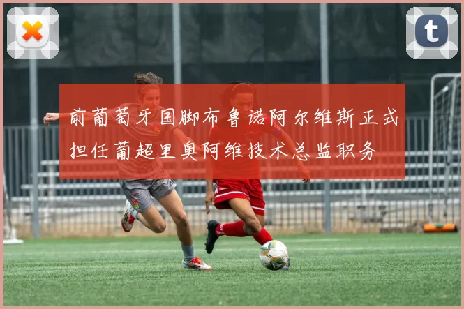 前葡萄牙国脚布鲁诺阿尔维斯正式担任葡超里奥阿维技术总监职务