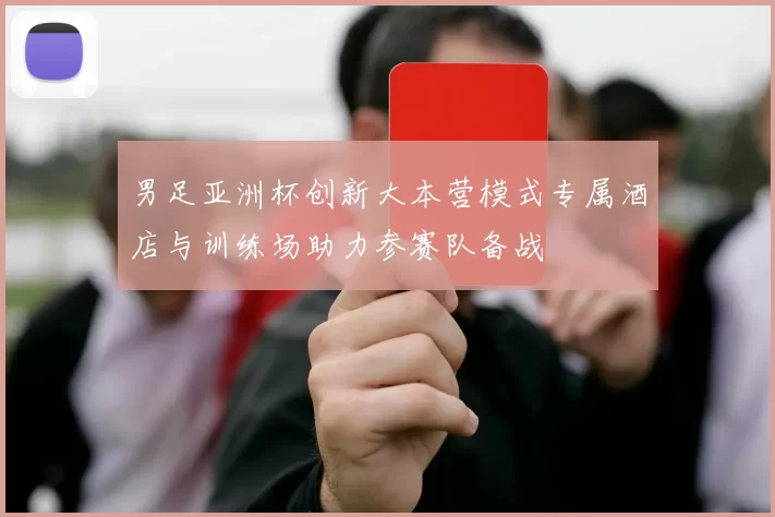 男足亚洲杯创新大本营模式专属酒店与训练场助力参赛队备战